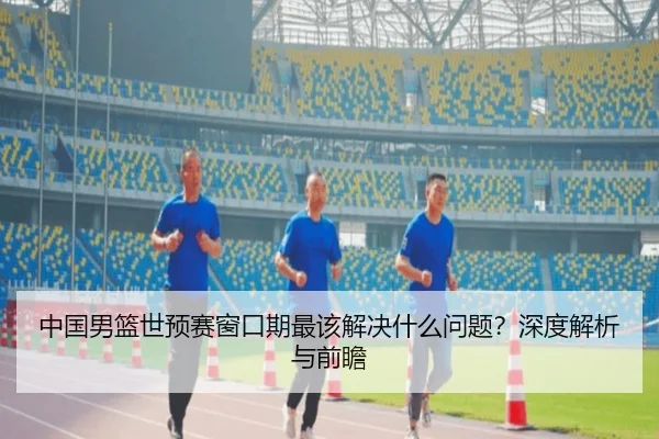 中国男篮世预赛窗口期最该解决什么问题？深度解析与前瞻