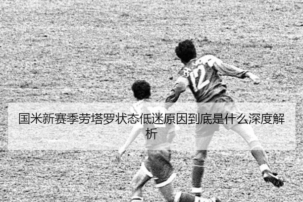 国米新赛季劳塔罗状态低迷原因到底是什么深度解析