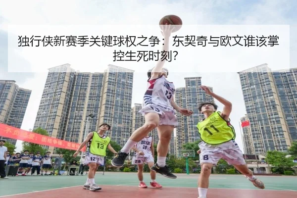 独行侠新赛季关键球权之争：东契奇与欧文谁该掌控生死时刻？