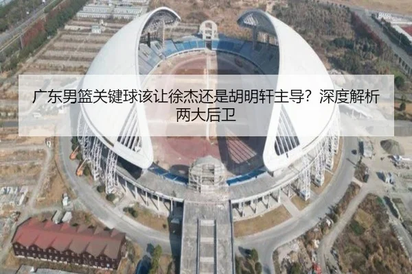 广东男篮关键球该让徐杰还是胡明轩主导？深度解析两大后卫