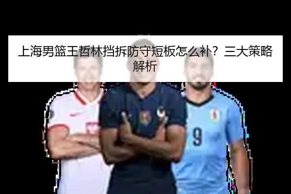 上海男篮王哲林挡拆防守短板怎么补？三大策略解析