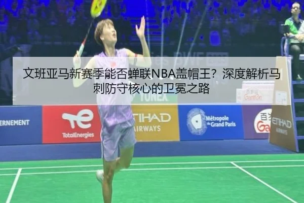 文班亚马新赛季能否蝉联NBA盖帽王？深度解析马刺防守核心的卫冕之路