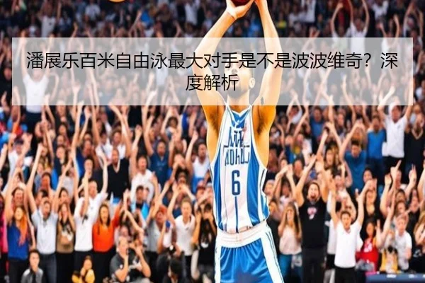 潘展乐百米自由泳最大对手是不是波波维奇？深度解析