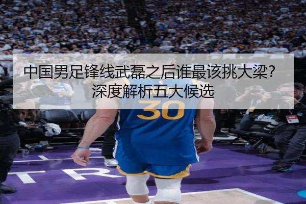中国男足锋线武磊之后谁最该挑大梁？深度解析五大候选